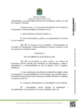Gabinete do Senador Angelo Coronel
Praça dos Três Poderes | Senado Federal | Anexo 2 | Ala Senador Afonso Arinos | Gabinete 03 | CEP: 70165-900 | Brasília-DF
ordinariamente, na periodicidade prevista em seu regimento interno, na sede
do Congresso Nacional.
Parágrafo único. A convocação extraordinária do Conselho de
Transparência e Responsabilidade na Internet far-se-á:
I - pelo Presidente do Senado Federal; ou
II - pelo seu Presidente, ex officio, oua requerimento de5 (cinco)
de seus membros.
Art. 28. As despesas com a instalação e funcionamento do
Conselho de Transparência e Responsabilidade na Internet correrão à conta
do orçamento do Senado Federal.
CAPÍTULO V
DA AUTORREGULAÇÃO REGULADA
Art. 29. Os provedores de redes sociais e de serviços de
mensageria privada poderão criar instituição de autorregulação, voltada à
transparência e à responsabilidade no uso da internet, com as seguintes
atribuições:
I - criar e administrar procedimento em plataforma digital voltada
à transparência e à responsabilidade no uso da internet, que contenha regras e
procedimentos para decidir sobrea adoção de medida informativa, atendendo
ao disposto nesta Lei;
II - assegurar a independência e a especialidade deseus analistas;
III - disponibilizar serviço eficiente de atendimento e
encaminhamento de reclamações, nos prazos definidos nesta Lei;
SF/20569.69690-469ddcab84d9f2740af364858cef7ed4fe12cfe6a9Página:55/6024/06/202017:36:01
 