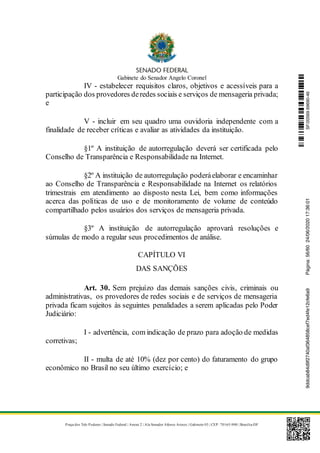 Gabinete do Senador Angelo Coronel
Praça dos Três Poderes | Senado Federal | Anexo 2 | Ala Senador Afonso Arinos | Gabinete 03 | CEP: 70165-900 | Brasília-DF
IV - estabelecer requisitos claros, objetivos e acessíveis para a
participação dos provedores deredes sociais e serviços de mensageria privada;
e
V - incluir em seu quadro uma ouvidoria independente com a
finalidade de receber críticas e avaliar as atividades da instituição.
§1º A instituição de autorregulação deverá ser certificada pelo
Conselho de Transparência e Responsabilidade na Internet.
§2º A instituição de autorregulação poderáelaborar e encaminhar
ao Conselho de Transparência e Responsabilidade na Internet os relatórios
trimestrais em atendimento ao disposto nesta Lei, bem como informações
acerca das políticas de uso e de monitoramento de volume de conteúdo
compartilhado pelos usuários dos serviços de mensageria privada.
§3º A instituição de autorregulação aprovará resoluções e
súmulas de modo a regular seus procedimentos de análise.
CAPÍTULO VI
DAS SANÇÕES
Art. 30. Sem prejuízo das demais sanções civis, criminais ou
administrativas, os provedores de redes sociais e de serviços de mensageria
privada ficam sujeitos às seguintes penalidades a serem aplicadas pelo Poder
Judiciário:
I - advertência, com indicação de prazo para adoção de medidas
corretivas;
II - multa de até 10% (dez por cento) do faturamento do grupo
econômico no Brasil no seu último exercício; e
SF/20569.69690-469ddcab84d9f2740af364858cef7ed4fe12cfe6a9Página:56/6024/06/202017:36:01
 