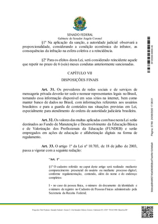 Gabinete do Senador Angelo Coronel
Praça dos Três Poderes | Senado Federal | Anexo 2 | Ala Senador Afonso Arinos | Gabinete 03 | CEP: 70165-900 | Brasília-DF
§1º Na aplicação da sanção, a autoridade judicial observará a
proporcionalidade, considerando a condição econômica do infrator, as
consequências da infração na esfera coletiva e a reincidência.
§2º Para os efeitos desta Lei, será considerado reincidente aquele
que repetir no prazo de 6 (seis) meses condutas anteriormente sancionadas.
CAPÍTULO VII
DISPOSIÇÕES FINAIS
Art. 31. Os provedores de redes sociais e de serviços de
mensageria privada deverão ter sede e nomear representantes legais no Brasil,
tornando essa informação disponível em seus sítios na internet, bem como
manter banco de dados no Brasil, com informações referentes aos usuários
brasileiros e para a guarda de conteúdos nas situações previstas em Lei,
especialmente para atendimento de ordens de autoridade judiciária brasileira.
Art. 32. Os valores das multas aplicadas combasenestaLei serão
destinados ao Fundo de Manutenção e Desenvolvimento da Educação Básica
e de Valorização dos Profissionais da Educação (FUNDEB) e serão
empregados em ações de educação e alfabetização digitais na forma de
regulamento.
Art. 33. O artigo 1º da Lei nº 10.703, de 18 de julho de 2003,
passa a vigorar com a seguinte redação:
“Art. 1º ...............................................................................................
§1º O cadastro referido no caput deste artigo será realizado mediante
comparecimento presencial do usuário ou mediante processo digital,
conforme regulamentação, contendo, além do nome e do endereço
completos:
I - no caso de pessoa física, o número do documento de identidade e
o número de registro no Cadastro de Pessoas Físicas administrado pela
Secretaria da Receita Federal;
SF/20569.69690-469ddcab84d9f2740af364858cef7ed4fe12cfe6a9Página:57/6024/06/202017:36:01
 