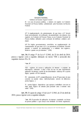 Gabinete do Senador Angelo Coronel
Praça dos Três Poderes | Senado Federal | Anexo 2 | Ala Senador Afonso Arinos | Gabinete 03 | CEP: 70165-900 | Brasília-DF
II - no caso de pessoa jurídica, o número de registro no Cadastro
Nacional de Pessoa Jurídica administrado pela Secretaria da Receita
Federal.
............................................................................................................
§3º A regulamentação do cadastramento de que trata o §1º deverá
trazer procedimentos de verificação da autenticidade dos números dos
registros no Cadastro de Pessoas Físicas ou no Cadastro Nacional de
Pessoa Jurídica utilizados para a ativação de telefones celulares pré-
pagos.
§4º Os órgãos governamentais envolvidos na regulamentação do
cadastramento de que trata o §1º e as operadoras de telefonia deverão
garantir o controle da autenticidade e a validade dos registros,
inclusive quanto aos já existentes.” (NR)
Art. 34. O artigo 5º da Lei nº 12.965, de 23 de abril de 2014,
passa a vigorar com a seguinte alteração no inciso VIII e acrescido dos
seguintes incisos IX e X:
“Art. 5º ..............................................................................................
............................................................................................................
VIII - registros de acesso a aplicações de internet: o conjunto de
informações referentes à data e hora de uso de uma determinada
aplicação de internet a partir de um determinado endereço IP e a porta
lógica, quando o IP for nateado;
IX – nateamento de IP: compartilhamento de um IP para mais de uma
conexão ou usuário único, individualizadas através de diferentes
portas lógicas; e
X – portas lógicas: dispositivos que operam e trabalham com um ou
mais sinais lógicos de entrada para produzir uma e somente uma
saída.” (NR)
Art. 35. O caput do artigo 15 da Lei nº 12.965, de 23 de abril de
2014, passa vigorar com a seguinte redação:
“Art. 15. O provedor de aplicações de internet constituído na forma
de pessoa jurídica e que exerça essa atividade de forma organizada,
SF/20569.69690-469ddcab84d9f2740af364858cef7ed4fe12cfe6a9Página:58/6024/06/202017:36:01
 