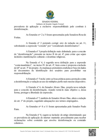 Gabinete do Senador Angelo Coronel
Praça dos Três Poderes | Senado Federal | Anexo 2 | Ala Senador Afonso Arinos | Gabinete 03 | CEP: 70165-900 | Brasília-DF
provedores de aplicação a exclusiva responsabilidade pelo combate à
desinformação.
As Emendas nos 2 a 5 foram apresentadas pela Senadora Rosede
Freitas.
A Emenda nº 2 pretende corrigir erro de redação no art. 11,
substituindo a expressão “conside” por “considerado desinformativo”.
A Emenda nº 3 propõedefinição mais delimitada para o conceito
de “desinformação”, presente no inciso II do art. 4º, para evitar que sejam
incluídos manifestações culturais e doutrinas religiosas.
Na Emenda nº 4, é sugerida nova definição para a expressão
“conta inautêntica”, no inciso IV do art. 4º, bem como é proposta a inclusão
de§4º ao art. 5º do projeto. As mudanças pretendem estabelecer base dedados
de documentos de identificação dos usuários para possibilitar sua
responsabilização.
A Emenda nº 5 inclui entre as boas práticas paraa proteção contra
a desinformação a vedação ao uso de múltiplos perfis num mesmo dispositivo.
A Emenda nº 6, do Senador Alvaro Dias, propõe nova redação
para o conceito de desinformação, visando torná-lo mais objetivo e, dessa
forma, proteger a liberdade de expressão.
A Emenda nº 7, também do SenadorAlvaro Dias, altera a redação
do art. 1º do projeto, sugerindo adequações nos termos empregados.
As Emendas nos 8 a 11 foram apresentadas pelo Senador Paulo
Paim.
Na Emenda nº 8, sugere-se inclusão de artigo determinando que
os provedores de aplicação de internet manterão procedimento para receber
reclamações sobre conteúdo que envolva desinformação ou conteúdo
calunioso.
SF/20569.69690-469ddcab84d9f2740af364858cef7ed4fe12cfe6a9Página:6/6024/06/202017:36:01
 