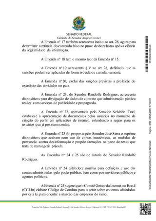 Gabinete do Senador Angelo Coronel
Praça dos Três Poderes | Senado Federal | Anexo 2 | Ala Senador Afonso Arinos | Gabinete 03 | CEP: 70165-900 | Brasília-DF
A Emenda nº 17 também acrescenta inciso ao art. 28, agora para
determinar a retirada do conteúdo falso no prazo de dozehoras após a ciência
da ilegitimidade da informação.
A Emenda nº 18 tem o mesmo teor da Emenda nº 15.
A Emenda nº 19 acrescenta § 3º ao art. 28, definindo que as
sanções podem ser aplicadas de forma isolada ou cumulativamente.
A Emenda nº 20, exclui das sanções previstas a proibição do
exercício das atividades no país.
A Emenda nº 21, do Senador Randolfe Rodrigues, acrescenta
dispositivos para divulgação de dados de contrato que administração pública
realize com serviços de publicidade e propaganda.
A Emenda nº 22, apresentada pelo Senador Nelsinho Trad,
estabelece a apresentação de documentos pelos usuários no momento da
criação do perfil em aplicações de internet, estendendo a regras para os
usuários que já possuem contas.
A Emenda nº 23 foi propostapelo Senador José Serra e suprime
dispositivos que acabam com uso de contas inautênticas, as medidas de
prevenção contra desinformação e propõe alterações na parte do texto que
trata de mensageria privada.
As Emendas nos 24 e 25 são de autoria do Senador Randolfe
Rodrigues.
A Emenda nº 24 estabelece normas para definição e uso das
contas administradas pelo poderpúblico, bem como porservidores públicos e
agentes políticos.
A Emenda nº 25 sugere que o Comitê GestordaInternet no Brasil
(CGI.br) elabore Código de Conduta para o setor sobre os temas abordados
por esta lei para orientar a atuação das empresas do ramo.
SF/20569.69690-469ddcab84d9f2740af364858cef7ed4fe12cfe6a9Página:8/6024/06/202017:36:01
 