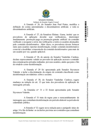 Gabinete do Senador Angelo Coronel
Praça dos Três Poderes | Senado Federal | Anexo 2 | Ala Senador Afonso Arinos | Gabinete 03 | CEP: 70165-900 | Brasília-DF
A Emenda nº 26, do Senador Jean Paul Prates, modifica a
definição de contas automatizadas e disseminadores artificiais e veda os
disseminadores artificiais.
A Emenda nº 27, da Senadora Eliziane Gama, institui que os
provedores de aplicação deverão usar verificadores, interromper
imediatamente promoção paga ou promoção gratuita artificial do conteúdo
verificado e assegurar o envio das verificações a todos os usuários alcançados
pelo conteúdo desinformativo. Além disso, os provedores devem fornecer
meio para usuários reportar desinformação, rotular conteúdo desinformativo
como tal e desabilitar a transmissão de conteúdo desinformativo para mais de
um usuário por vez, quando aplicável.
A Emenda nº 28, de autoria do Senador Vanderlan Cardoso,
declara expressamente vedado ao provedor de aplicação acessar o conteúdo
das comunicações privadas realizadas porseus usuários, ainda que para o fim
de rotulá-lo como desinformação.
A Emenda nº 29 foi apresentada pelo Senador Styvenson
Valentin e inclui a discriminação da origem de conteúdo classificado como
desinformação em relatórios sobre o assunto.
A Emenda nº 30, do Senador Vanderlan Cardoso, sugere
mudança na redação do art. 13 que trata dos provedores de aplicação de
mensageria privada.
As Emendas nos 31 e 32 foram apresentadas pelo Senador
Styvenson Valentin.
A Emenda nº 31 trata de regras para o reencaminhamento de
mensagens que contenham desinformação em período eleitoral ouperíodosde
calamidade pública.
A Emenda nº 32 sugere nova redação para o parágrafo único do
artigo 14 a fim delimitar as exclusões previstas aos conteúdos quecontenham
desinformação.
SF/20569.69690-469ddcab84d9f2740af364858cef7ed4fe12cfe6a9Página:9/6024/06/202017:36:01
 