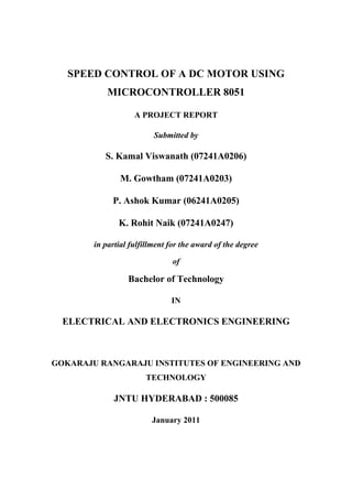 SPEED CONTROL OF A DC MOTOR USING
MICROCONTROLLER 8051
A PROJECT REPORT
Submitted by
S. Kamal Viswanath (07241A0206)
M. Gowtham (07241A0203)
P. Ashok Kumar (06241A0205)
K. Rohit Naik (07241A0247)
in partial fulfillment for the award of the degree
of
Bachelor of Technology
IN
ELECTRICAL AND ELECTRONICS ENGINEERING
GOKARAJU RANGARAJU INSTITUTES OF ENGINEERING AND
TECHNOLOGY
JNTU HYDERABAD : 500085
January 2011
 