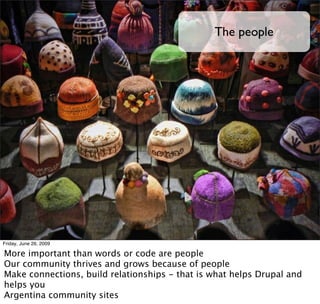 The people




Friday, June 26, 2009

More important than words or code are people
Our community thrives and grows because of people
Make connections, build relationships - that is what helps Drupal and
helps you
Argentina community sites
 