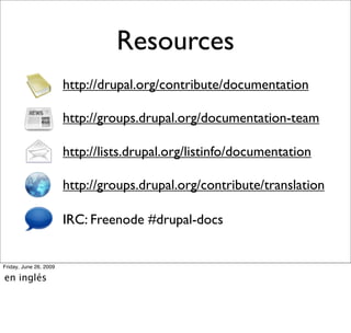 Resources
                        http://drupal.org/contribute/documentation

                        http://groups.drupal.org/documentation-team

                        http://lists.drupal.org/listinfo/documentation

                        http://groups.drupal.org/contribute/translation

                        IRC: Freenode #drupal-docs


Friday, June 26, 2009

en inglés
 