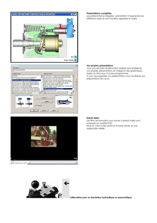 Présentations complètes
               Les présentations intégrées permettent d’apprendre les
               différents sujets d’une manière agréable et claire.




               Vos propres présentations
               Vous pouvez bien évidemment réaliser sans problème
               vos propres présentations en intégrant des graphiques,
               textes ou films issus d’autres programmes.
               Si vous sauvegardez vos présentations vous faciliterez vos
               préparations de cours.




               Extrait vidéo
               Les films de formation sous forme d’extrait vidéo sont
               proposés en qualité DVD.
               Ainsi on crée l e lien entre le monde virtuel et une
               application réelle.




l’alternative pour un simulateur hydraulique ou pneumatique
 