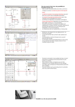 Faire des essais et tests avec des possibilités de
            simulations jamais vues
        -     Mise au point des paramètres des vérins comme la
             charge, la course, la surface du piston et de la tige de 
             piston.
        -    Le débit et la pression de la pompe hydraulique peuvent
             être mis au point dans FluidSIM®-Hydraulique.
        -    La pression du groupe de conditionnement peut être
             adaptée dans FluidSIM®-Pneumatique.
        -    Les limiteurs et régulateurs de pression, étrangleurs,
             vannes de fermetures et régulateurs de vitesse peuvent
             être réglés comme sur un vrai simulateur.
        -    Pendant la simulation la pression et le débit sont
             représentés à chaque moment souhaité. Cela permet
             de faire des exercices qui ne sont presque pas
             réalisables sur de vrais simulateurs.
        -    La vitesse des vérins est représentée en temps réel.


        -    Réalisation de diagrammes de déplacement en
             fonction du temps.
        -    Le fonctionnement des contacts des capteurs est
             simulé.
        -    Les paramètres comme la tension et le courant
             peuvent être simulés.
        -    La simulation se fait automatiquement ou pas à pas,
             ce qui permet de traiter chaque schéma d’une
             manière simple et claire.




        -    Pendant la simulation il est possible de faire un zoom
             permettant d’expliquer le fonctionnement d’une
             partie du schéma.
        -    Des schémas à relais complexes peuvent être
             expliqués d’une manière efficace et sans danger.
        -    Les valeurs des compteurs et temporisateurs peuvent
             être modifiées.
        -    Tous les contacts sont automatiquement numérotés
             dans les schémas électriques.




FluidSIM®, à un clic de souris de la réalité
 