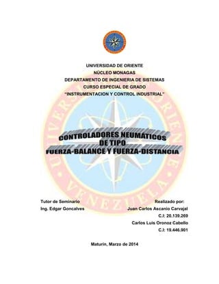 UNIVERSIDAD DE ORIENTE
NÚCLEO MONAGAS
DEPARTAMENTO DE INGENIERIA DE SISTEMAS
CURSO ESPECIAL DE GRADO
“INSTRUMENTACION Y CONTROL INDUSTRIAL”
Tutor de Seminario Realizado por:
Ing. Edgar Goncalves Juan Carlos Ascanio Carvajal
C.I: 20.139.269
Carlos Luis Oronoz Cabello
C.I: 19.446.901
Maturín, Marzo de 2014
 