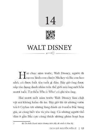 DỊCH GIẢ: NGUYỄN HIẾN LÊ | 121
Hai chục năm trước, Walt Disney, người đã
tạo ra hình con chuột Mickey và Ba con heo
nhỏ, có được biết tên tuổi gì đâu. Bây giờ ông được
sắp vào hạng danh nhân trên thế giới mà ông mới bốn
mươi tuổi. Tự điển Who’s Who1
có ghi tên ông.
Hai mươi mốt năm trước Walt Disney làm chật
vật mà không kiếm đủ ăn. Bây giờ thì từ những vườn
trà ở Ceylan tới những làng đánh cá ở miền Bắc băng
giá, ai cũng biết tên và yêu ông. Cả những người thổ
dân ở gần Bắc cực cũng thích những phim hoạt họa
1	 Bộ Từ điển Danh nhân đương thời đầy đủ nhất ở Hoa Kỳ
14
WALT DISNEY
 