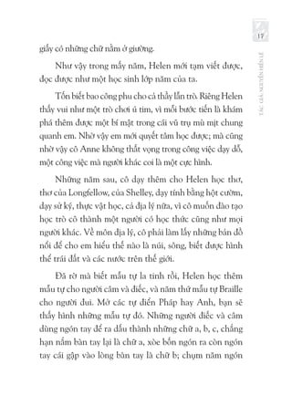 TÁCGIẢ:NGUYỄNHIẾNLÊ
17
giấy có những chữ nằm ở giường.
Như vậy trong mấy năm, Helen mới tạm viết được,
đọc được như một học sinh lớp năm của ta.
Tốn biết bao công phu cho cả thầy lẫn trò. Riêng Helen
thấy vui như một trò chơi ú tim, vì mỗi bước tiến là khám
phá thêm được một bí mật trong cái vũ trụ mù mịt chung
quanh em. Nhờ vậy em mới quyết tâm học được; mà cũng
nhờ vậy cô Anne không thất vọng trong công việc dạy dỗ,
một công việc mà người khác coi là một cực hình.
Những năm sau, cô dạy thêm cho Helen học thơ,
thơ của Longfellow, của Shelley, dạy tính bằng hột cườm,
dạy sử ký, thực vật học, cả địa lý nữa, vì cô muốn đào tạo
học trò cô thành một người có học thức cũng như mọi
người khác. Về môn địa lý, cô phải làm lấy những bản đồ
nổi để cho em hiểu thế nào là núi, sông, biết được hình
thể trái đất và các nước trên thế giới.
Đã rờ mà biết mẫu tự la tinh rồi, Helen học thêm
mẫu tự cho người câm và điếc, và năm thứ mẫu tự Braille
cho người đui. Mở các tự điển Pháp hay Anh, bạn sẽ
thấy hình những mẫu tự đó. Những người điếc và câm
dùng ngón tay để ra dấu thành những chữ a, b, c, chẳng
hạn nắm bàn tay lại là chữ a, xòe bốn ngón ra còn ngón
tay cái gập vào lòng bàn tay là chữ b; chụm năm ngón
 