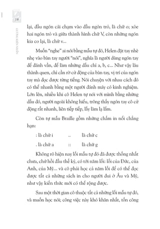 GƯƠNGKIÊNNHẪN
18
lại, đầu ngón cái chạm vào đầu ngón trỏ, là chữ o; xòe
hai ngón trỏ và giữa thành hình chữ V, còn những ngón
kia co lại, là chữ v...
Muốn “nghe” ai nói bằng mẫu tự đó, Helen đặt tay nhè
nhẹ vào bàn tay người “nói”, nghĩa là người dùng ngón tay
để đánh vần, để làm những dấu chỉ a, b, c... Như vậy lâu
thành quen, chỉ cần rờ cử động của bàn tay, vị trí của ngón
tay mà đọc được từng tiếng. Nói chuyện với nhau cách đó
có thể nhanh bằng một người đánh máy có kinh nghiệm.
Lớn lên, nhiều khi cô Helen tự nói với mình bằng những
dấu đó, người ngoài không hiểu, trông thấy ngón tay cô cử
động rất nhanh, liên tiếp tiếp, lấy làm lạ lắm.
Còn tự mẫu Braille gồm những chấm in nổi chẳng
hạn:
: là chữ i 		 .. 	 là chữ c
. là chữ a 	 ::	 là chữ g
Không rõ hiện nay lối mẫu tự đó đã được thống nhất
chưa, chứ hồi đầu thế kỷ, có tới năm lối: lối của Đức, của
Anh, của Mỹ... và cô phải học cả năm lối để có thể đọc
được tất cả những sách in cho người đui ở Âu và Mỹ,
như vậy kiến thức mới có thể rộng được.
Sau một thời gian cô thuộc tất cả những lối mẫu tự đó,
và muốn học nói; công việc này khó khăn nhất, tốn công
 