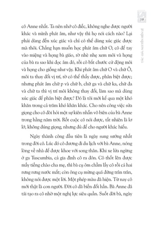 TÁCGIẢ:NGUYỄNHIẾNLÊ
19
cô Anne nhất. Ta nên nhớ cô điếc, không nghe được người
khác và mình phát âm, như vậy thì họ nói cách nào? Lại
phải dùng đến xúc giác và chỉ có thể dùng xúc giác được
mà thôi. Chẳng hạn muốn học phát âm chữ O, cô để tay
vào miệng và họng bà giáo, rờ nhè nhẹ xem môi và họng
của bà ra sao khi đọc âm đó, rồi cô bắt chước cử động môi
và họng cho giống như vậy. Khi phát âm chữ O và chữ Ô,
môi ta thay đổi vị trí, rờ có thể thấy được, phân biệt được;
nhưng phát âm chữ p và chữ b, chữ ga và chữ ka, chữ đa
và chữ ta thì vị trí môi không thay đổi, làm sao mà dùng
xúc giác để phân biệt được? Đó là tôi mới kể qua một khó
khăn trong cả trăm khó khăn khác. Cho nên công việc sửa
giọng cho cô đòi hỏi một sự kiên nhẫn vô biên của bà Anne
trong hằng năm trời. Rốt cuộc cô nói được, tất nhiên là lơ
lớ, không đúng giọng, nhưng đủ để cho người khác hiểu.
Ngày thành công đầu tiên là ngày sung sướng nhất
trong đời cô. Lúc đó cô đương đi du lịch với bà Anne, nóng
lòng về nhà để được khoe với song thân. Khi xe lửa ngừng
ở ga Tuscumbia, cả gia đình cô ra đón. Cô thốt lên được
mấy tiếng chào cha mẹ, thì bà cụ ôm chầm lấy cô rồi cả hai
rưng rưng nước mắt; còn ông cụ mừng quá đứng trân trân,
không nói được một lời. Một phép màu đã hiện. Từ nay cô
mới thật là con người. Đời cô đã biến đổi hẳn. Bà Anne đã
tái tạo ra cô nhờ một nghị lực siêu quần. Suốt đời bà, ngày
 