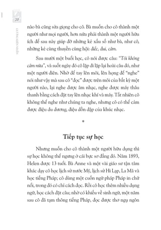 GƯƠNGKIÊNNHẪN
20
nào bà cũng sửa giọng cho cô. Bà muốn cho cô thành một
người như mọi người, hơn nữa phải thành một người hữu
ích để sau này giúp đỡ những kẻ xấu số như bà, như cô,
những kẻ cùng thuyền cùng hội: điếc, đui, câm.
Sau mười một buổi học, cô nói được câu: “Tôi không
câm nữa”, và suốt ngày đó cô lặp đi lặp lại hoài câu đó, như
một người điên. Nhờ để tay lên môi, lên họng để “nghe”
nói như vậy mà sau cô “đọc” được trên môi của bất kỳ một
người nào, lại nghe được âm nhạc, nghe được máy thâu
thanh bằng cách đặt tay lên nhạc khí và máy. Tất nhiên cô
không thể nghe như chúng ta nghe, nhưng cô có thể cảm
được điệu du dương, điệu dồn dập của khúc nhạc.
*
Tiếp tục sự học
Nhưng muốn cho cô thành một người hữu dụng thì
sự học không thể ngưng ở cái bực sơ đẳng đó. Năm 1893,
Helen được 13 tuổi. Bà Anne và một vài giáo sư tận tâm
khác dạy cô học lịch sử nước Mỹ, lịch sử Hi Lạp, La Mã và
học tiếng Pháp; cô dùng một cuốn ngữ pháp Pháp in chữ
nổi, trong đó có chỉ cách đọc. Rồi cô học thêm nhiều dụng
ngữ, học cách đặt câu; nhờ có khiếu về sinh ngữ, một năm
sau cô đã tạm thông tiếng Pháp, đọc được thơ ngụ ngôn
 
