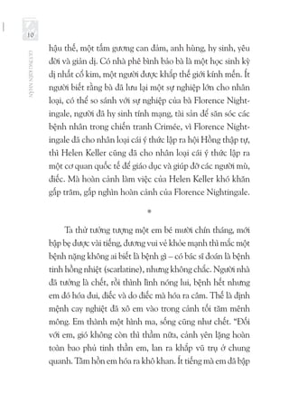 GƯƠNGKIÊNNHẪN
10
hậu thế, một tấm gương can đảm, anh hùng, hy sinh, yêu
đời và giản dị. Có nhà phê bình bảo bà là một học sinh kỳ
dị nhất cổ kim, một người được khắp thế giới kính mến. Ít
người biết rằng bà đã lưu lại một sự nghiệp lớn cho nhân
loại, có thể so sánh với sự nghiệp của bà Florence Night-
ingale, người đã hy sinh tính mạng, tài sản để săn sóc các
bệnh nhân trong chiến tranh Crimée, vì Florence Night-
ingale đã cho nhân loại cái ý thức lập ra hội Hồng thập tự,
thì Helen Keller cũng đã cho nhân loại cái ý thức lập ra
một cơ quan quốc tế để giáo dục và giúp đỡ các người mù,
điếc. Mà hoàn cảnh làm việc của Helen Keller khó khăn
gấp trăm, gấp nghìn hoàn cảnh của Florence Nightingale.
*
Ta thử tưởng tượng một em bé mười chín tháng, mới
bập bẹ được vài tiếng, đương vui vẻ khỏe mạnh thì mắc một
bệnh nặng không ai biết là bệnh gì – có bác sĩ đoán là bệnh
tinh hồng nhiệt (scarlatine), nhưng không chắc. Người nhà
đã tưởng là chết, rồi thình lình nóng lui, bệnh hết nhưng
em đó hóa đui, điếc và do điếc mà hóa ra câm. Thế là định
mệnh cay nghiệt đã xô em vào trong cảnh tối tăm mênh
mông. Em thành một hình ma, sống cũng như chết. “Đối
với em, gió không còn thì thầm nữa, cảnh yên lặng hoàn
toàn bao phủ tinh thần em, lan ra khắp vũ trụ ở chung
quanh. Tâm hồn em hóa ra khô khan. Ít tiếng mà em đã bập
 