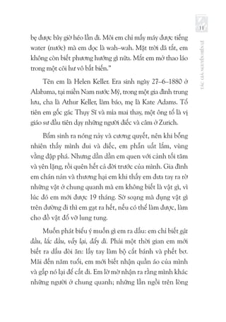 TÁCGIẢ:NGUYỄNHIẾNLÊ
11
bẹ được bây giờ héo lần đi. Môi em chỉ mấy máy được tiếng
water (nước) mà em đọc là wah–wah. Mặt trời đã tắt, em
không còn biết phương hướng gì nữa. Mắt em mở thao láo
trong một cõi hư vô bất biến.”
Tên em là Helen Keller. Era sinh ngày 27–6–1880 ở
Alabama, tại miền Nam nước Mỹ, trong một gia đình trung
lưu, cha là Athur Keller, làm báo, mẹ là Kate Adams. Tổ
tiên em gốc gác Thụy Sĩ và mỉa mai thay, một ông tổ là vị
giáo sư đầu tiên dạy những người điếc và câm ở Zurich.
Bẩm sinh ra nóng nảy và cương quyết, nên khi bỗng
nhiên thấy mình đui và điếc, em phẫn uất lắm, vùng
vằng đập phá. Nhưng dần dần em quen với cảnh tối tăm
và yên lặng, rồi quên hết cả đời trước của mình. Gia đình
em chán nản và thương hại em khi thấy em đưa tay ra rờ
những vật ở chung quanh mà em không biết là vật gì, vì
lúc đó em mới được 19 tháng. Sờ soạng mà đụng vật gì
trên đường đi thì em gạt ra hết, nếu có thể làm được, làm
cho đồ vật đổ vỡ lung tung.
Muốn phát biểu ý muốn gì em ra dấu: em chỉ biết gật
đầu, lắc đầu, vẫy lại, đẩy đi. Phải một thời gian em mới
biết ra dấu đòi ăn: lấy tay làm bộ cắt bánh và phết bơ.
Mãi đến năm tuổi, em mới biết nhận quần áo của mình
và gấp nó lại để cất đi. Em lờ mờ nhận ra rằng mình khác
những người ở chung quanh; những lần ngồi trên lòng
 