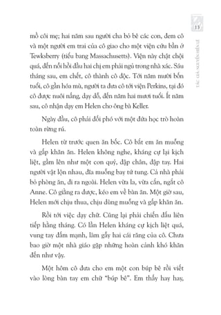 TÁCGIẢ:NGUYỄNHIẾNLÊ
13
mồ côi mẹ; hai năm sau người cha bỏ bê các con, đem cô
và một người em trai của cô giao cho một viện cứu bần ở
Tewksberry (tiểu bang Massachusetts). Viện này chật chội
quá, đến nỗi hồi đầu hai chị em phải ngủ trong nhà xác. Sáu
tháng sau, em chết, cô thành cô độc. Tới năm mười bốn
tuổi, cô gần hóa mù, người ta đưa cô tới viện Perkins, tại đó
cô được nuôi nấng, dạy dỗ, đến năm hai mươi tuổi. Ít năm
sau, cô nhận dạy em Helen cho ông bà Keller.
Ngày đầu, cô phải đối phó với một đứa học trò hoàn
toàn rừng rú.
Helen từ trước quen ăn bốc. Cô bắt em ăn muỗng
và gấp khăn ăn. Helen không nghe, kháng cự lại kịch
liệt, gầm lên như một con quỷ, đập chân, đập tay. Hai
người vật lộn nhau, đĩa muỗng bay tứ tung. Cả nhà phải
bỏ phòng ăn, đi ra ngoài. Helen vừa la, vừa cắn, ngắt cô
Anne. Cô giằng ra được, kéo em về bàn ăn. Một giờ sau,
Helen mới chịu thua, chịu dùng muỗng và gấp khăn ăn.
Rồi tới việc dạy chữ. Cũng lại phải chiến đấu liên
tiếp hằng tháng. Có lần Helen kháng cự kịch liệt quá,
vung tay đấm mạnh, làm gẫy hai cái răng của cô. Chưa
bao giờ một nhà giáo gặp những hoàn cảnh khó khăn
đến như vậy.
Một hôm cô đưa cho em một con búp bê rồi viết
vào lòng bàn tay em chữ “búp bê”. Em thấy hay hay,
 