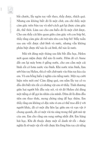 GƯƠNGKIÊNNHẪN
14
bắt chước, lấy ngón tay viết theo, thấy được, thích quá.
Nhưng em không biết đó là một chữ, em chỉ thấy một
cảm giác trên bàn tay và nhớ cách gợi lại được cảm giác
đó, thế thôi. Làm sao cho em hiểu đó là một chữ được.
Cho em thấy cái liên quan giữa cảm giác với con búp bê,
thấy rằng cảm giác đó trở nên tên con búp bê? Mấy tuần
sau em viết được chữ bình và nước, nhưng vẫn không
phân biệt được thế nào là cái bình, thế nào là nước.
Mãi tới đúng một tháng sau khi bắt đầu học, Helen
mới quan niệm được thế nào là nước. Hôm đó cô Anne
dắt em lại máy bơm ở giếng nước, cho em cầm một cái
bình rồi cô bơm nước vào bình. Khi nước tràn bình, làm
ướt bàn tay Helen, thì cô viết chữ nước vào bàn tay kia của
em. Và em bỗng hiểu ý nghĩa của tiếng nước. Một nụ cười
hiện trên môi em! Cảm động quá, em nắm lấy tay cô ra
dấu đòi biết tên tất cả những vật em rờ thấy. Tình thương
giữa hai người bắt đầu nảy nở, và từ đó Helen chỉ dùng
một tiếng cô để gọi ân nhân của mình. Đêm đó là đêm đầu
tiên em thao thức, mong chóng sáng để học thêm. Em
thấy rằng em không cô độc nữa vì em có thể trao đổi ý với
người khác, đã có một dây liên lạc giữa em và vạn vật ở
chung quanh, đã có một vài tia sáng trong thế giới mù tịt
của em. Em cho rằng em sung sướng nhất đời. Em hăng
hái học. Khi đã thuộc được một số danh từ rồi – thuộc
nghĩa là rờ một vật rồi viết được lên lòng bàn tay cái tiếng
 