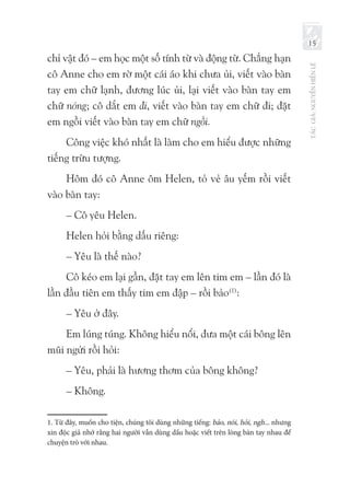 TÁCGIẢ:NGUYỄNHIẾNLÊ
15
chỉ vật đó – em học một số tính từ và động từ. Chẳng hạn
cô Anne cho em rờ một cái áo khi chưa ủi, viết vào bàn
tay em chữ lạnh, đương lúc ủi, lại viết vào bàn tay em
chữ nóng; cô dắt em đi, viết vào bàn tay em chữ đi; đặt
em ngồi viết vào bàn tay em chữ ngồi.
Công việc khó nhất là làm cho em hiểu được những
tiếng trừu tượng.
Hôm đó cô Anne ôm Helen, tỏ vẻ âu yếm rồi viết
vào bàn tay:
– Cô yêu Helen.
Helen hỏi bằng dấu riêng:
– Yêu là thế nào?
Cô kéo em lại gần, đặt tay em lên tim em – lần đó là
lần đầu tiên em thấy tim em đập – rồi bảo(1)
:
– Yêu ở đây.
Em lúng túng. Không hiểu nổi, đưa một cái bông lên
mũi ngửi rồi hỏi:
– Yêu, phải là hương thơm của bông không?
– Không.
1. Từ đây, muốn cho tiện, chúng tôi dùng những tiếng: bảo, nói, hỏi, ngh... nhưng
xin độc giả nhớ rằng hai người vẫn dùng dấu hoặc viết trên lòng bàn tay nhau để
chuyện trò với nhau.
 
