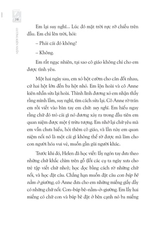 GƯƠNGKIÊNNHẪN
16
Em lại suy nghĩ... Lúc đó mặt trời rực rỡ chiếu trên
đầu. Em chỉ lên trời, hỏi:
– Phải cái đó không?
– Không.
Em rất ngạc nhiên, tại sao cô giáo không chỉ cho em
được tình yêu.
Một hai ngày sau, em xỏ hột cườm cho cân đối nhau,
cứ hai hột lớn đến ba hột nhỏ. Em lộn hoài và cô Anne
kiên nhẫn sửa lại hoài. Thình lình đương xỏ em nhận thấy
rằng mình lầm, suy nghĩ, tìm cách sửa lại. Cô Anne rờ trán
em rồi viết vào bàn tay em chữ: suy nghĩ. Em hiểu ngay
rằng chữ đó trỏ cái gì nó đương xảy ra trong đầu tiên em
quan niệm được một ý trừu tượng. Em nhớ lại chữ yêu mà
em vẫn chưa hiểu, hỏi thêm cô giáo, và lần này em quan
niệm nổi nó là một cái gì không thể rờ được mà làm cho
con người hóa vui vẻ, muốn gần gũi người khác.
Trước khi đó, Helen đã học viết: lấy ngón tay đưa theo
những chữ khắc chìm trên gỗ (lối các cụ ta ngày xưa cho
trẻ tập viết chữ nho); học đọc bằng cách rờ những chữ
nổi, và học đặt câu. Chẳng hạn muốn đặt câu con búp bê
nằm ở giường, cô Anne đưa cho em những miếng giấy dầy
có những chữ nổi: Con–búp bê–nằm–ở–giường. Em lấy hai
miếng có chữ con và búp bê đặt ở bên cạnh nó ba miếng
 