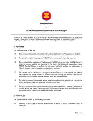 Terms of Reference

                                                of

                  ASEAN Intergovernmental Commission on Human Rights



 Pursuant to Article 14 of the ASEAN Charter, the ASEAN Intergovernmental Commission on Human
 Rights (AICHR) shall operate in accordance with the following Terms of Reference (TOR):



1. PURPOSES

The purposes of the AICHR are:

1.1     To promote and protect human rights and fundamental freedoms of the peoples of ASEAN;

1.2     To uphold the right of the peoples of ASEAN to live in peace, dignity and prosperity;

1.3     To contribute to the realisation of the purposes of ASEAN as set out in the ASEAN Charter in
        order to promote stability and harmony in the region, friendship and cooperation among
        ASEAN Member States, as well as the well-being, livelihood, welfare and participation of
        ASEAN peoples in the ASEAN Community building process;

1.4     To promote human rights within the regional context, bearing in mind national and regional
        particularities and mutual respect for different historical, cultural and religious backgrounds,
        and taking into account the balance between rights and responsibilities;

1.5     To enhance regional cooperation with a view to complementing national and international
        efforts on the promotion and protection of human rights; and

1.6     To uphold international human rights standards as prescribed by the Universal Declaration of
        Human Rights, the Vienna Declaration and Programme of Action, and international human
        rights instruments to which ASEAN Member States are parties.


2. PRINCIPLES

The AICHR shall be guided by the following principles:

2.1     Respect for principles of ASEAN as embodied in Article 2 of the ASEAN Charter, in
        particular:



                                                                                             Page 1 of 7
 