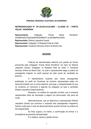 TRIBUNAL REGIONAL ELEITORAL DE RONDÔNIA
1
REPRESENTAÇÃO Nº 761-25.2014.6.22.0000 – CLASSE 42 – PORTO
VELHO - RONDÔNIA
Representante: Coligação “Frente Muda Rondônia”
(PSDB/PSDC/PSD/DEM/PEN/PMN/PT do B/PRB/PSC/PHS)
Representada: Dirlaine Jaqueline Cassol
Representada: Coligação “O Respeito Está de Volta”
Representado: Facebook Serviços Online do Brasil Ltda.
DECISÃO
Trata-se de representação eleitoral com pedido de liminar
promovida pela Coligação “Frente Muda Rondônia” em face de Dirlaine
Jaqueline Cassol, Coligação “O Respeito Está de Volta” e Facebook
Serviços Online do Brasil Ltda., na qual a representante alega a prática de
propaganda irregular no perfil pessoal de rede social da candidata ao
governo.
A representante sustenta que várias propagandas
publicadas no perfil do Facebook da primeira representada estão em
desconformidade com a norma eleitoral, qual seja, a obrigatoriedade de que
se contenha ou mencione a legenda da coligação ao qual a candidata
Dirlaine Jaqueline Cassol pertence.
Requereu, na análise de cognição sumária, que a empresa
representada retire de veiculação a página ora denunciada, sob pena de
multa.
Alternativamente, que se determine à representada Dirlaine
Jaqueline Cassol que promova a exclusão das propagandas irregulares,
fixando multa para o caso de descumprimento quando reincidir na prática de
tal irregularidade.
Ao final, pugnou, no mérito, a confirmação da liminar e a
procedência da presente representação.
É o relatório, decido o pedido liminar.
 