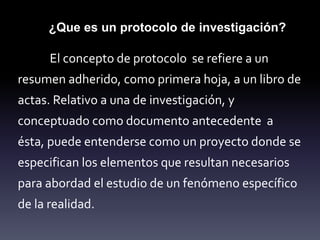 El concepto de protocolo se refiere a un
resumen adherido, como primera hoja, a un libro de
actas. Relativo a una de investigación, y
conceptuado como documento antecedente a
ésta, puede entenderse como un proyecto donde se
especifican los elementos que resultan necesarios
para abordad el estudio de un fenómeno específico
de la realidad.
¿Que es un protocolo de investigación?
 