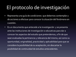 El protocolo de investigación
• Representa una guía de condiciones que debemos contemplar y
de acciones a efectuar para conocer la situación del fenómeno en
cuestión.
• Es un documento que antecede a la investigación y se presenta
ante las instituciones de investigación o educativas para dar a
conocer los aspectos del estudio que pretendemos, a fin de que
sean evaluadas la pertinencia y relevancia del mismo, así como su
oportunidad, originalidad, practicidad y aplicabilidad para que se
considere la posibilidad de su aceptación, sin descartar la
posibilidad de continuidad de estudios antecedentes.
 