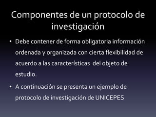 Componentes de un protocolo de
investigación
• Debe contener de forma obligatoria información
ordenada y organizada con cierta flexibilidad de
acuerdo a las características del objeto de
estudio.
• A continuación se presenta un ejemplo de
protocolo de investigación de UNICEPES
 