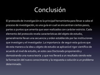 Conclusión
El protocolo de investigación es la principal herramienta para llevar a cabo el
proceso de investigación, es una guía en cual se encuentran ciertos pasos,
partes o puntos que amerita que sean realizados con carácter estricto. Cada
elemento del protocolo revela características del objeto de estudio,
generalmente llevan una secuencia y orden establecido por las instituciones
que investigan y el investigador. La importancia de seguir esta guía es que
de esta manera a la idea u objeto de estudio se aplicará el rigor científico de
acuerdo al nivel de estudio, en este caso Doctorado proponiendo y
demostrando una nueva teoría y que nos llevará a un resultado siendo este
la formación del nuevo conocimiento y la respuesta o solución a un problema
determinado.
 