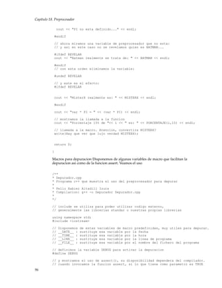 Capítulo 18. Preprocesador
cout << "PI no esta definido..." << endl;
#endif
// ahora miramos una variable de preprocesador que no esta:
// y asi en este caso no se revelamos quien es BATMAN...
#ifdef REVELAR
cout << "Batman realmente se trata de: " << BATMAN << endl;
#endif
// con esta orden eliminamos la variable:
#undef REVELAR
// y este es el efecto:
#ifdef REVELAR
cout << "MisterX realmente es: " << MISTERX << endl;
#endif
cout << "var * PI = " << (var * PI) << endl;
// mostramos la llamada a la funcion
cout << "Porcentaje 15% de "<< i << " es: " << PORCENTAJE(i,15) << endl;
// llamada a la macro. Atencion, convertira MISTERX?
write(Hay que ver que lujo verdad MISTERX);
return 0;
}
Macros para depuracion Disponemos de algunas variables de macro que facilitan la
depuracion asi como de la funcion assert. Veamos el uso
/**
* Depurador.cpp
* Programa c++ que muestra el uso del preprocesador para depurar
*
* Pello Xabier Altadill Izura
* Compilacion: g++ -o Depurador Depurador.cpp
*
*/
// include se utiliza para poder utilizar codigo externo,
// generalmente las librerias standar o nuestras propias librerias
using namespace std;
#include <iostream>
// Disponemos de estas variables de macro predefinidas, muy utiles para depurar.
// __DATE__ : sustituye esa variable por la fecha
// __TIME__ : sustituye esa variable por la hora
// __LINE__ : sustituye esa variable por la linea de programa
// __FILE__ : sustituye esa variable por el nombre del fichero del programa
// definimos la variable DEBUG para activar la depuracion
#define DEBUG
// y mostramos el uso de assert(), su disponibilidad dependera del compilador.
// cuando invocamos la funcion assert, si lo que tiene como parametro es TRUE
96
 