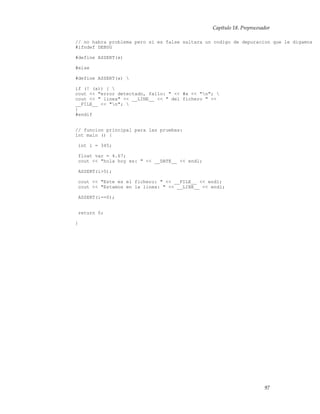 Capítulo 18. Preprocesador
// no habra problema pero si es false saltara un codigo de depuracion que le digamos
#ifndef DEBUG
#define ASSERT(x)
#else
#define ASSERT(x) 
if (! (x)) { 
cout << "error detectado, fallo: " << #x << "n"; 
cout << " linea" << __LINE__ << " del fichero " <<
__FILE__ << "n"; 
}
#endif
// funcion principal para las pruebas:
int main () {
int i = 345;
float var = 4.67;
cout << "hola hoy es: " << __DATE__ << endl;
ASSERT(i>5);
cout << "Este es el fichero: " << __FILE__ << endl;
cout << "Estamos en la linea: " << __LINE__ << endl;
ASSERT(i==0);
return 0;
}
97
 