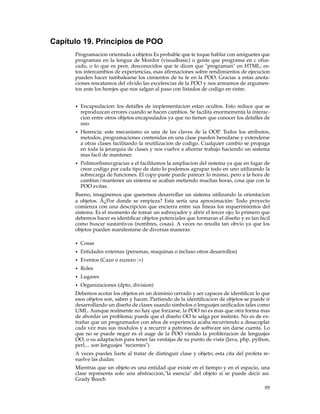 Capítulo 19. Principios de POO
Programacion orientada a objetos Es probable que te toque hablar con amiguetes que
programan en la lengua de Mordor (visualbasic) o gente que programa en c ofus-
cado, o lo que es peor, desconocidos que te dicen que "programan" en HTML; es-
tos intercambios de experiencias, esas aﬁrmaciones sobre rendimientos de ejecucion
pueden hacer tambalearse los cimientos de tu fe en la POO. Gracias a estas anota-
ciones rescatamos del olvido las excelencias de la POO y nos armamos de argumen-
tos ante los herejes que nos salgan al paso con listados de codigo en ristre.
• Encapsulacion: los detalles de implementacion estan ocultos. Esto reduce que se
reproduzcan errores cuando se hacen cambios. Se facilita enormementa la interac-
cion entre otros objetos encapsulados ya que no tienen que conocer los detalles de
uso.
• Herencia: este mecanismo es una de las claves de la OOP. Todos los atributos,
metodos, programaciones contenidas en una clase pueden heredarse y extenderse
a otras clases facilitando la reutilizacion de codigo. Cualquier cambio se propaga
en toda la jerarquia de clases y nos vuelve a ahorrar trabajo haciendo un sistema
mas facil de mantener.
• Polimorﬁsmo:gracias a el facilitamos la ampliacion del sistema ya que en lugar de
crear codigo por cada tipo de dato lo podemos agrupar todo en uno utilizando la
sobrecarga de funciones. El copy-paste puede parecer lo mismo, pero a la hora de
cambiar/mantener un sistema se acaban metiendo muchas horas, cosa que con la
POO evitas.
Bueno, imaginemos que queremos desarrollar un sistema utilizando la orientacion
a objetos. Â¿Por donde se empieza? Esta sería una aproximación: Todo proyecto
comienza con una descripcion que encierra entre sus lineas los requerimientos del
sistema. Es el momento de tomar un subrayador y abrir el tercer ojo; lo primero que
debemos hacer es identiﬁcar objetos potenciales que formaran el diseño y es tan facil
como buscar sustantivos (nombres, cosas). A veces no resulta tan obvio ya que los
objetos pueden manifestarse de diversas maneras:
• Cosas
• Entidades externas (personas, maquinas o incluso otros desarrollos)
• Eventos (Cazo o zuzezo :>)
• Roles
• Lugares
• Organizaciones (dpto, division)
Debemos acotar los objetos en un dominio cerrado y ser capaces de identiﬁcar lo que
esos objetos son, saben y hacen. Partiendo de la identiﬁcacion de objetos se puede ir
desarrollando un diseño de clases usando simbolos o lenguajes uniﬁcados tales como
UML. Aunque realmente no hay que forzarse, la POO no es mas que otra forma mas
de abordar un problema; puede que el diseño OO te salga por instinto. No es de ex-
trañar que un programador con años de experiencia acaba recurriendo a desacoplar
cada vez mas sus modulos y a recurrir a patrones de software sin darse cuenta. Lo
que no se puede negar es el auge de la POO viendo la proliferacion de lenguajes
OO, o su adaptacion para tener las ventajas de su punto de vista (Java, php, python,
perl,... son lenguajes "recientes")
A veces puedes liarte al tratar de distinguir clase y objeto; esta cita del profeta re-
suelve las dudas:
Mientras que un objeto es una entidad que existe en el tiempo y en el espacio, una
clase representa solo una abstraccion,"la esencia" del objeto si se puede decir asi.
Grady Booch
99
 