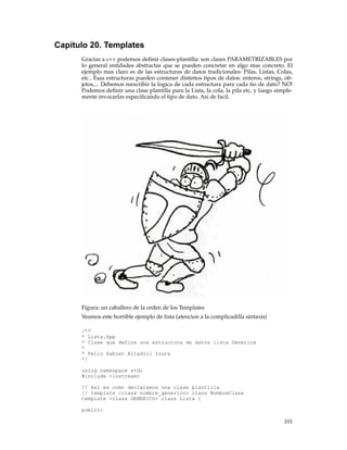 Capítulo 20. Templates
Gracias a c++ podemos deﬁnir clases-plantilla: son clases PARAMETRIZABLES por
lo general entidades abstractas que se pueden concretar en algo mas concreto. El
ejemplo mas claro es de las estructuras de datos tradicionales: Pilas, Listas, Colas,
etc.. Esas estructuras pueden contener distintos tipos de datos: enteros, strings, ob-
jetos,... Debemos reescribir la logica de cada estructura para cada tio de dato? NO!
Podemos deﬁnir una clase plantilla para la Lista, la cola, la pila etc, y luego simple-
mente invocarlas especiﬁcando el tipo de dato. Asi de facil.
Figura: un caballero de la orden de los Templates
Veamos este horrible ejemplo de lista (atencion a la complicadilla sintaxis)
/**
* Lista.hpp
* Clase que define una estructura de datos lista Generica
*
* Pello Xabier Altadill Izura
*/
using namespace std;
#include <iostream>
// Asi es como declaramos una clase plantilla
// template <class nombre_generico> class NombreClase
template <class GENERICO> class Lista {
public:
101
 