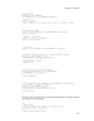 Capítulo 20. Templates
// Constructor
template <class GENERICO>
Lista<GENERICO>::Lista(GENERICO elemento) {
ladealao = 0;
dato = elemento;
cout << "Nueva lista creada. Dato inicial: " << dato << endl;
}
// Constructor copia
template <class GENERICO> Lista<GENERICO>::Lista(Lista
const & original) {
ladealao = new Lista;
ladealao = original.ladealao;
dato = original.dato;
}
// Destructor
template <class GENERICO> Lista<GENERICO>::~Lista() {
}
// agregar elemento: AL LORO con donde se pone el retonno
template <class GENERICO> void
Lista<GENERICO>::agregar(Lista *nodo) {
nodo->ladealao = this;
ladealao = 0;
}
// se mueve hasta el siguiente dato
template <class GENERICO> Lista<GENERICO>*
Lista<GENERICO>::siguiente() {
return ladealao;
}
//Lista template <class GENERICO> Lista<GENERICO>::siguiente();
// comprueba si existe un elemento
template <class GENERICO> bool
Lista<GENERICO>::existe(GENERICO dato) {
return false;
}
Usando la lista Y ahora deﬁnimos una clase llamada Nombre. Crearemos una lista
de nombres. Este es la deﬁnicion
/**
* Nombres.hpp
* Clase que define los nombres. No es mas que una
cobaya para probar el template
*
* Pello Xabier Altadill Izura
103
 