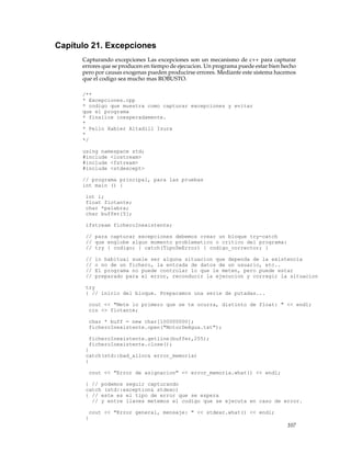Capítulo 21. Excepciones
Capturando excepciones Las excepciones son un mecanismo de c++ para capturar
errores que se producen en tiempo de ejecucion. Un programa puede estar bien hecho
pero por causas exogenas pueden producirse errores. Mediante este sistema hacemos
que el codigo sea mucho mas ROBUSTO.
/**
* Excepciones.cpp
* codigo que muestra como capturar excepciones y evitar
que el programa
* finalice inesperadamente.
*
* Pello Xabier Altadill Izura
*
*/
using namespace std;
#include <iostream>
#include <fstream>
#include <stdexcept>
// programa principal, para las pruebas
int main () {
int i;
float flotante;
char *palabra;
char buffer[5];
ifstream ficheroInexistente;
// para capturar excepciones debemos crear un bloque try-catch
// que englobe algun momento problematico o critico del programa:
// try { codigo; } catch(TipoDeError) { codigo_corrector; }
// lo habitual suele ser alguna situacion que dependa de la existencia
// o no de un fichero, la entrada de datos de un usuario, etc..
// El programa no puede controlar lo que le meten, pero puede estar
// preparado para el error, reconducir la ejecucion y corregir la situacion
try
{ // inicio del bloque. Preparamos una serie de putadas...
cout << "Mete lo primero que se te ocurra, distinto de float: " << endl;
cin >> flotante;
char * buff = new char[100000000];
ficheroInexistente.open("MotorDeAgua.txt");
ficheroInexistente.getline(buffer,255);
ficheroInexistente.close();
}
catch(std::bad_alloc& error_memoria)
{
cout << "Error de asignacion" << error_memoria.what() << endl;
} // podemos seguir capturando
catch (std::exception& stdexc)
{ // este es el tipo de error que se espera
// y entre llaves metemos el codigo que se ejecuta en caso de error.
cout << "Error general, mensaje: " << stdexc.what() << endl;
}
107
 