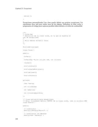 Capítulo 21. Excepciones
return 1;
}
Excepciones personalizadas Una clase puede deﬁnir sus propias excepciones. Un
mecanismo muy util para malos usos de los objetos. Deﬁnimos la clase coche y
preparamos el codigo para capturar posibles fallos debidos a la falta de combustible.
/**
* Coche.hpp
* Definicion de la clase coche, en la que se muestra el
uso de excepciones
*
* Pello Xabier Altadill Izura
*
*/
#include<iostream>
class Coche {
public:
Coche();
Coche(char *m,int cil,int cab, int litros);
~Coche();
void arranca();
void echaCombustible();
void detiene();
void acelera();
private:
char *marca;
int cilindrada;
int caballos;
int litrosCombustible;
};
// clase exclusiva para excepciones.
// Nota: la podemos definir DENTRO de la Clase coche, como un atributo MAS
class Averia {
public:
// constructor
Averia():mensaje("Error") {}
// constructor con mensaje
Averia(char *mensaje) {
108
 