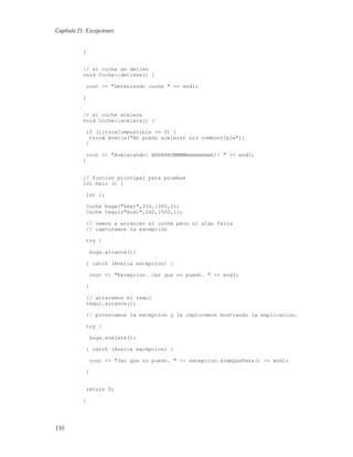 Capítulo 21. Excepciones
}
// el coche se detien
void Coche::detiene() {
cout << "Deteniendo coche " << endl;
}
// el coche acelera
void Coche::acelera() {
if (litrosCombustible == 0) {
throw Averia("No puedo acelerar sin combustible");
}
cout << "Acelerando: BRRRRRUMMMMmmmmmmmmh!! " << endl;
}
// funcion principal para pruebas
int main () {
int i;
Coche buga("Seat",250,1300,0);
Coche tequi("Audi",260,1500,1);
// vamos a arrancar el coche pero si algo falla
// capturamos la excepcion
try {
buga.arranca();
} catch (Averia excepcion) {
cout << "Excepcion. Jar que no puedo. " << endl;
}
// arracamos el tequi
tequi.arranca();
// provocamos la excepcion y la capturamos mostrando la explicacion.
try {
buga.acelera();
} catch (Averia excepcion) {
cout << "Jar que no puedo. " << excepcion.dimeQuePasa() << endl;
}
return 0;
}
110
 