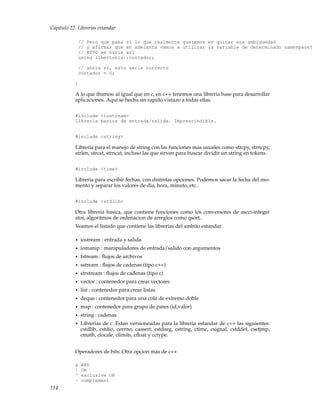 Capítulo 22. Librerias estandar
// Pero que pasa si lo que realmente queremos es quitar esa ambiguedad
// y afirmar que en adelanta vamos a utilizar la variable de determinado namespace?
// ESTO se haria asi
using libertonia::contador;
// ahora si, esto seria correcto
contador = 0;
}
A lo que ibamos: al igual que en c, en c++ tenemos una libreria base para desarrollar
aplicaciones. Aqui se hecha un rapido vistazo a todas ellas.
#include <iostream>
Libreria basica de entrada/salida. Imprescindible.
#include <string>
Libreria para el manejo de string con las funciones mas usuales como strcpy, strncpy,
strlen, strcat, strncat, incluso las que sirven para buscar dividir un string en tokens.
#include <time>
Libreria para escribir fechas, con distintas opciones. Podemos sacar la fecha del mo-
mento y separar los valores de dia, hora, minuto, etc..
#include <stdlib>
Otra libreria basica, que contiene funciones como los conversores de ascci-integer
atoi, algoritmos de ordenacion de arreglos como qsort..
Veamos el listado que contiene las librerias del ambito estandar.
• iostream : entrada y salida
• iomanip : manipuladores de entrada/salido con argumentos
• fstream : ﬂujos de archivos
• sstream : ﬂujos de cadenas (tipo c++)
• strstream : ﬂujos de cadenas (tipo c)
• vector : contenedor para crear vectores
• list : contenedor para crear listas
• deque : contenedor para una cola de extremo doble
• map : contenedor para grupo de pares (id,valor)
• string : cadenas
• Librerias de c. Estan versioneadas para la libreria estandar de c++ las siguientes:
cstdlib, cstdio, cerrno, cassert, cstdarg, cstring, ctime, csignal, cstddef, csetjmp,
cmath, clocale, climits, cﬂoat y cctype.
Operadores de bits: Otra opcion mas de c++
& AND
| OR
^ exclusive OR
~ complement
114
 