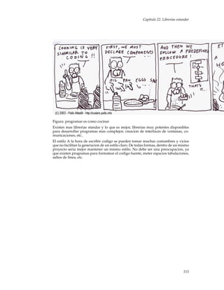Capítulo 22. Librerias estandar
Figura: programar es como cocinar
Existen mas librerias standar y lo que es mejor, librerias muy potentes disponibles
para desarrollar programas mas complejos: creacion de interfaces de ventanas, co-
municaciones, etc..
El estilo A la hora de escribir codigo se pueden tomar muchas costumbres y vicios
que no facilitan la generacion de un estilo claro. De todas formas, dentro de un mismo
proyecto seria mejor mantener un mismo estilo. No debe ser una preocupacion, ya
que existen programas para formatear el codigo fuente, meter espacios tabulaciones,
saltos de linea, etc.
115
 