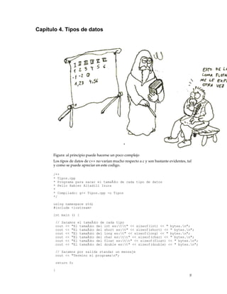 Capítulo 4. Tipos de datos
Figura: al principio puede hacerse un poco complejo
Los tipos de datos de c++ no varian mucho respecto a c y son bastante evidentes, tal
y como se puede apreciar en este codigo.
/**
* Tipos.cpp
* Programa para sacar el tamaÃ±o de cada tipo de datos
* Pello Xabier Altadill Izura
*
* Compilado: g++ Tipos.cpp -o Tipos
*/
using namespace std;
#include <iostream>
int main () {
// Sacamos el tamaÃ±o de cada tipo
cout << "El tamaÃ±o del int es:tt" << sizeof(int) << " bytes.n";
cout << "El tamaÃ±o del short es:t" << sizeof(short) << " bytes.n";
cout << "El tamaÃ±o del long es:t" << sizeof(long) << " bytes.n";
cout << "El tamaÃ±o del char es:tt" << sizeof(char) << " bytes.n";
cout << "El tamaÃ±o del float es:tt" << sizeof(float) << " bytes.n";
cout << "El tamaÃ±o del double es:t" << sizeof(double) << " bytes.n";
// Sacamos por salida standar un mensaje
cout << "Termino el programan";
return 0;
}
9
 