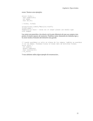 Capítulo 4. Tipos de datos
enum. Veamos unos ejemplos:
struct ficha {
char nombre[50];
int edad;
char dni[9];
} ficha1, ficha2;
strcpy(ficha1.nombre,"Marujita Diaz");
ficha1.edad =
Segmentation fault - value out of range! please use double type
core dumped
Las union son parecidos a los structs con la gran diferencia de que sus campos com-
parten el mismo espacio de memoria. Podemos meter elementos de distintos tipo y
la union tendra el tamaño del elemento mas grande.
// cuando guardemos un valor en alguna de los campos, tambien se guardara
// en los demas. Podremos tratar el mismo dato de distintas formas.
union valor {
int numero;
double numerazo;
char caracter[2];
} mi_valor;
Y mas adelante saldra algun ejemplo de enumeracion...
11
 