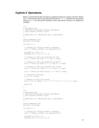 Capítulo 5. Operadores
Bueno, conociendo los tipos de datos ya podemos empezar a operar con ellos. Dentro
de c++ tenemos los tipicos operadores matematicos + - * / y tambien los operadores
unarios (++ --) En este primer ejemplo vemos operadores unarios y la asignacion
multiple.
/**
* Operadores.cpp
* Programa para probar algunos operadores
* Pello Xabier Altadill Izura
*
* Compilado: g++ Operadores.cpp -o Operadores
*/
using namespace std;
#include <iostream>
int main () {
// Sacamos por salida standar un mensaje
cout << "Vamos a probar los operadoresn";
unsigned int test = 0;
unsigned int a = 0, b = 0, c;
// Sacamos el valor por pantalla de test
cout << "Valor de test: " << test << endl;
// Sacamos el valor por pantalla de test++
cout << "Valor de test++: " << (test++) << endl;
// Sacamos el valor por pantalla de ++test
cout << "Valor de ++test: " << (++test) << endl;
cout << "Valor de test actual: " << test << endl;
// asignacion multiple
c = b = a = test;
// Veamos el resto de valores
cout << "Y los demas: " << c << " " << b << " " << a << endl;
return 0;
}
/**
* Operadores.cpp
* Programa para probar algunos operadores
* Pello Xabier Altadill Izura
*
* Compilado: g++ Operadores.cpp -o Operadores
*/
using namespace std;
#include <iostream>
int main () {
// Sacamos por salida standar un mensaje
cout << "Vamos a probar los operadoresn";
unsigned int test = 0;
unsigned int a = 0, b = 0, c;
13
 