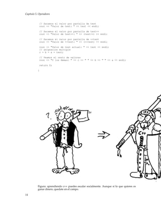 Capítulo 5. Operadores
// Sacamos el valor por pantalla de test
cout << "Valor de test: " << test << endl;
// Sacamos el valor por pantalla de test++
cout << "Valor de test++: " << (test++) << endl;
// Sacamos el valor por pantalla de ++test
cout << "Valor de ++test: " << (++test) << endl;
cout << "Valor de test actual: " << test << endl;
// asignacion multiple
c = b = a = test;
// Veamos el resto de valores
cout << "Y los demas: " << c << " " << b << " " << a << endl;
return 0;
}
Figura: aprendiendo c++ puedes escalar socialmente. Aunque si lo que quieres es
ganar dinero, quedate en el campo.
14
 
