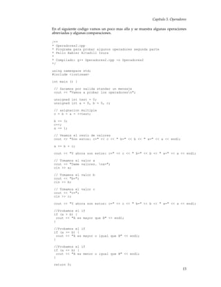 Capítulo 5. Operadores
En el siguiente codigo vamos un poco mas alla y se muestra algunas operaciones
abreviadas y algunas comparaciones.
/**
* Operadores2.cpp
* Programa para probar algunos operadores segunda parte
* Pello Xabier Altadill Izura
*
* Compilado: g++ Operadores2.cpp -o Operadores2
*/
using namespace std;
#include <iostream>
int main () {
// Sacamos por salida standar un mensaje
cout << "Vamos a probar los operadoresn";
unsigned int test = 0;
unsigned int a = 0, b = 0, c;
// asignacion multiple
c = b = a = ++test;
b += 3;
c++;
a -= 1;
// Veamos el resto de valores
cout << "Son estos: c=" << c << " b=" << b << " a=" << a << endl;
a += b + c;
cout << "Y ahora son estos: c=" << c << " b=" << b << " a=" << a << endl;
// Tomamos el valor a
cout << "Dame valores. na=";
cin >> a;
// Tomamos el valor b
cout << "b=";
cin >> b;
// Tomamos el valor c
cout << "c=";
cin >> c;
cout << "Y ahora son estos: c=" << c << " b=" << b << " a=" << a << endl;
//Probamos el if
if (a > b) {
cout << "A es mayor que B" << endl;
}
//Probamos el if
if (a >= b) {
cout << "A es mayor o igual que B" << endl;
}
//Probamos el if
if (a <= b) {
cout << "A es menor o igual que B" << endl;
}
return 0;
15
 