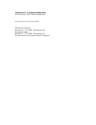 Tutorial de C++: o el diario de Peter Class
por Peter Class y Pello Xabier Altadill Izura
Este documento se cede al dominio publico.
Historial de revisiones
Revisión 1.0 19-11-2004 Revisado por: px
Documento inicial
Revisión 1.1 23-11-2004 Revisado por: px
Revision inicial, correcciones menores e imagenes
 