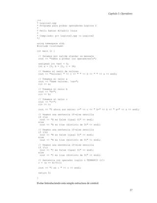 Capítulo 5. Operadores
/**
* Logicos2.cpp
* Programa para probar operadores Logicos 2
*
* Pello Xabier Altadill Izura
*
* Compilado: g++ Logicos2.cpp -o Logicos2
*/
using namespace std;
#include <iostream>
int main () {
// Sacamos por salida standar un mensaje
cout << "Vamos a probar los operadoresn";
unsigned int test = 0;
int a = 23, b = 21, c = 34;
// Veamos el resto de valores
cout << "Valores: " << c << " " << b << " " << a << endl;
// Tomamos el valor a
cout << "Dame valores. na=";
cin >> a;
// Tomamos el valor b
cout << "b=";
cin >> b;
// Tomamos el valor c
cout << "c=";
cin >> c;
cout << "Y ahora son estos: c=" << c << " b=" << b << " a=" << a << endl;
// Veamos una sentencia if-else sencilla
if (!a)
cout << "A es false (igual 0)" << endl;
else
cout << "A es true (distinto de 0)" << endl;
// Veamos una sentencia if-else sencilla
if (!b)
cout << "B es false (igual 0)" << endl;
else
cout << "B es true (distinto de 0)" << endl;
// Veamos una sentencia if-else sencilla
if (!c)
cout << "C es false (igual 0)" << endl;
else
cout << "C es true (distinto de 0)" << endl;
// Sentencia con operador logico o TERNARIO ()?:
c = (a == b)?0:1;
cout << "C es : " << c << endl;
return 0;
}
If-else Introduciendo esta simple estructura de control:
17
 