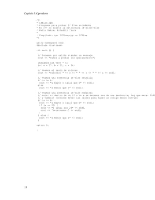 Capítulo 5. Operadores
/**
* IfElse.cpp
* Programa para probar If Else anindados
* En c++ no existe la estructura if-elsif-else
* Pello Xabier Altadill Izura
*
* Compilado: g++ IfElse.cpp -o IfElse
*/
using namespace std;
#include <iostream>
int main () {
// Sacamos por salida standar un mensaje
cout << "Vamos a probar los operadoresn";
unsigned int test = 0;
int a = 23, b = 21, c = 34;
// Veamos el resto de valores
cout << "Valores: " << c << " " << b << " " << a << endl;
// Veamos una sentencia if-else sencilla
if (a >= b)
cout << "a mayor o igual que b" << endl;
else
cout << "a menor que b" << endl;
// Veamos una sentencia if-else compleja
// nota: si dentro de un if o un else metemos mas de una sentencia, hay que meter LLAV
// y tambien conviene meter las llaves para hacer un codigo menos confuso
if (a >= b) {
cout << "a mayor o igual que b" << endl;
if (a == 23) {
cout << "a igual que 23" << endl;
cout << "terminamos." << endl;
}
} else {
cout << "a menor que b" << endl;
}
return 0;
}
18
 