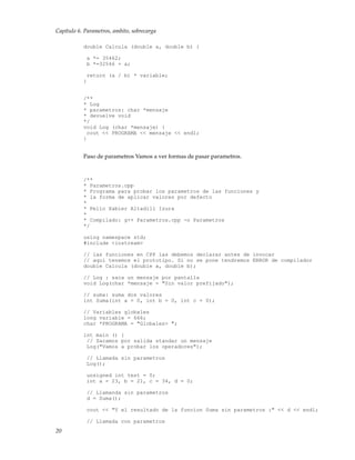 Capítulo 6. Parametros, ambito, sobrecarga
double Calcula (double a, double b) {
a *= 35462;
b *=32546 + a;
return (a / b) * variable;
}
/**
* Log
* parametros: char *mensaje
* devuelve void
*/
void Log (char *mensaje) {
cout << PROGRAMA << mensaje << endl;
}
Paso de parametros Vamos a ver formas de pasar parametros.
/**
* Parametros.cpp
* Programa para probar los parametros de las funciones y
* la forma de aplicar valores por defecto
*
* Pello Xabier Altadill Izura
*
* Compilado: g++ Parametros.cpp -o Parametros
*/
using namespace std;
#include <iostream>
// las funciones en CPP las debemos declarar antes de invocar
// aqui tenemos el prototipo. Si no se pone tendremos ERROR de compilador
double Calcula (double a, double b);
// Log : saca un mensaje por pantalla
void Log(char *mensaje = "Sin valor prefijado");
// suma: suma dos valores
int Suma(int a = 0, int b = 0, int c = 0);
// Variables globales
long variable = 666;
char *PROGRAMA = "Globales> ";
int main () {
// Sacamos por salida standar un mensaje
Log("Vamos a probar los operadores");
// Llamada sin parametros
Log();
unsigned int test = 0;
int a = 23, b = 21, c = 34, d = 0;
// Llamanda sin parametros
d = Suma();
cout << "Y el resultado de la funcion Suma sin parametros :" << d << endl;
// Llamada con parametros
20
 