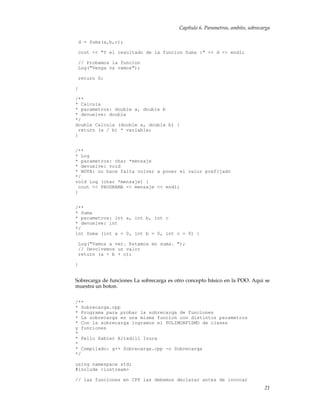 Capítulo 6. Parametros, ambito, sobrecarga
d = Suma(a,b,c);
cout << "Y el resultado de la funcion Suma :" << d << endl;
// Probamos la funcion
Log("Venga va vamos");
return 0;
}
/**
* Calcula
* parametros: double a, double b
* devuelve: double
*/
double Calcula (double a, double b) {
return (a / b) * variable;
}
/**
* Log
* parametros: char *mensaje
* devuelve: void
* NOTA: no hace falta volver a poner el valor prefijado
*/
void Log (char *mensaje) {
cout << PROGRAMA << mensaje << endl;
}
/**
* Suma
* parametros: int a, int b, int c
* devuelve: int
*/
int Suma (int a = 0, int b = 0, int c = 0) {
Log("Vamos a ver. Estamos en suma. ");
// Devolvemos un valor
return (a + b + c);
}
Sobrecarga de funciones La sobrecarga es otro concepto básico en la POO. Aqui se
muestra un boton.
/**
* Sobrecarga.cpp
* Programa para probar la sobrecarga de funciones
* La sobrecarga es una misma funcion con distintos parametros
* Con la sobrecarga logramos el POLIMORFISMO de clases
y funciones
*
* Pello Xabier Altadill Izura
*
* Compilado: g++ Sobrecarga.cpp -o Sobrecarga
*/
using namespace std;
#include <iostream>
// las funciones en CPP las debemos declarar antes de invocar
21
 